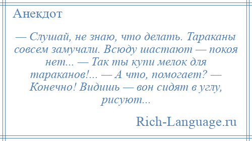 
    — Слушай, не знаю, что делать. Тараканы совсем замучали. Всюду шастают — покоя нет... — Так ты купи мелок для тараканов!... — А что, помогает? — Конечно! Видишь — вон сидят в углу, рисуют...