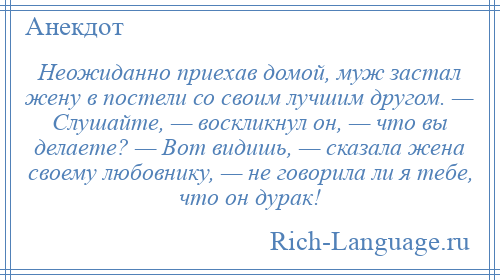 
    Неожиданно приехав домой, муж застал жену в постели со своим лучшим другом. — Слушайте, — воскликнул он, — что вы делаете? — Вот видишь, — сказала жена своему любовнику, — не говорила ли я тебе, что он дурак!