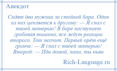 
    Сидят два мужика за стойкой бара. Один из них цепляется к другому: — Я спал с твоей матерью! В баре наступает гробовая тишина, все ждут реакции второго. Тот молчит. Первый орёт ещё громче: — Я спал с твоей матерью! Второй: — Иди домой, папа, ты пьян