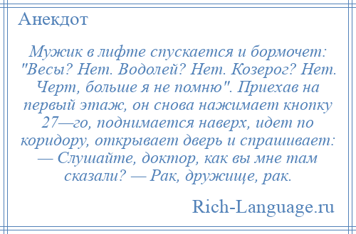 
    Мужик в лифте спускается и бормочет: Весы? Нет. Водолей? Нет. Козерог? Нет. Черт, больше я не помню . Приехав на первый этаж, он снова нажимает кнопку 27—го, поднимается наверх, идет по коридору, открывает дверь и спрашивает: — Слушайте, доктор, как вы мне там сказали? — Рак, дружище, рак.