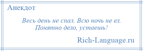 
    Весь день не спал. Всю ночь не ел. Понятно дело, устаешь!