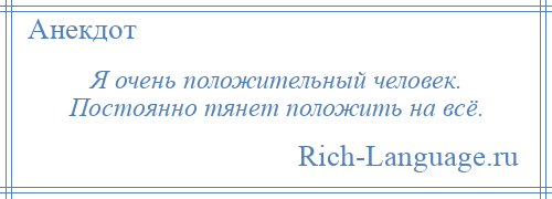 
    Я очень положительный человек. Постоянно тянет положить на всё.