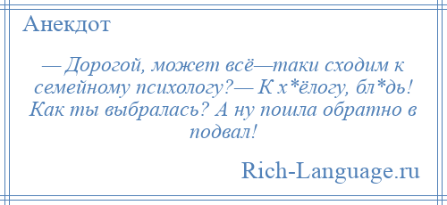 
    — Дорогой, может всё—таки сходим к семейному психологу?— К х*ёлогу, бл*дь! Как ты выбралась? А ну пошла обратно в подвал!