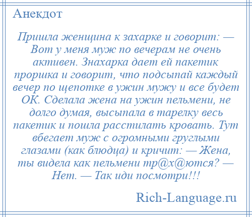 
    Пришла женщина к захарке и говорит: — Вот у меня муж по вечерам не очень активен. Знахарка дает ей пакетик проршка и говорит, что подсыпай каждый вечер по щепотке в ужин мужу и все будет ОК. Сделала жена на ужин пельмени, не долго думая, высыпала в тарелку весь пакетик и пошла расстилать кровать. Тут вбегает муж с огромными груглыми глазами (как блюдца) и кричит: — Жена, ты видела как пельмени тр@х@ются? — Нет. — Так иди посмотри!!!