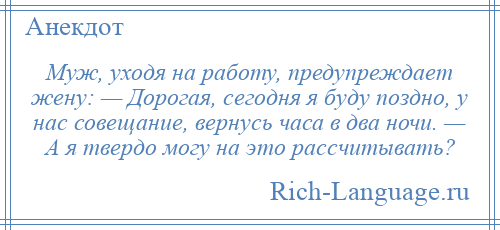 
    Муж, уходя на работу, предупреждает жену: — Дорогая, сегодня я буду поздно, у нас совещание, вернусь часа в два ночи. — А я твердо могу на это рассчитывать?