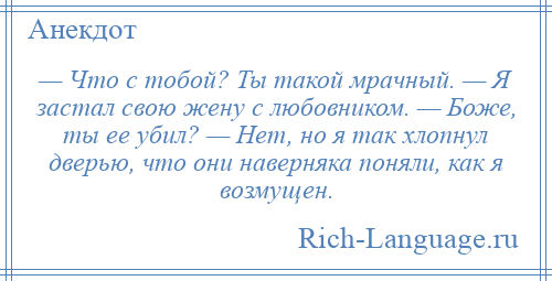 
    — Что с тобой? Ты такой мрачный. — Я застал свою жену с любовником. — Боже, ты ее убил? — Нет, но я так хлопнул дверью, что они наверняка поняли, как я возмущен.