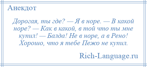 
    Дорогая, ты где? — Я в норе. — В какой норе? — Как в какой, в той что ты мне купил! — Балда! Не в норе, а в Рено! Хорошо, что я тебе Пежо не купил.