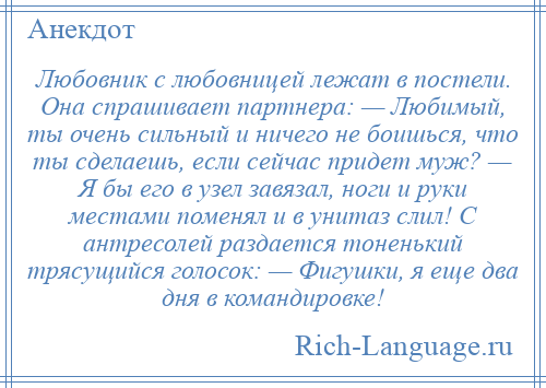 
    Любовник с любовницей лежат в постели. Она спрашивает партнера: — Любимый, ты очень сильный и ничего не боишься, что ты сделаешь, если сейчас придет муж? — Я бы его в узел завязал, ноги и руки местами поменял и в унитаз слил! С антресолей раздается тоненький трясущийся голосок: — Фигушки, я еще два дня в командировке!