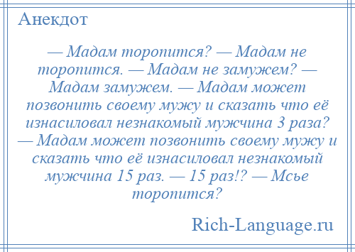 
    — Мадам торопится? — Мадам не торопится. — Мадам не замужем? — Мадам замужем. — Мадам может позвонить своему мужу и сказать что её изнасиловал незнакомый мужчина 3 раза? — Мадам может позвонить своему мужу и сказать что её изнасиловал незнакомый мужчина 15 раз. — 15 раз!? — Мсье торопится?