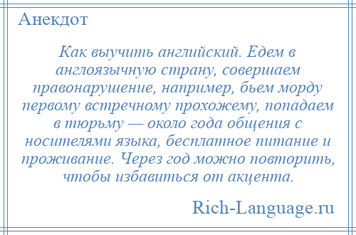 
    Как выучить английский. Едем в англоязычную страну, совершаем правонарушение, например, бьем морду первому встречному прохожему, попадаем в тюрьму — около года общения с носителями языка, бесплатное питание и проживание. Через год можно повторить, чтобы избавиться от акцента.