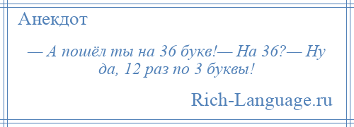 
    — А пошёл ты на 36 букв!— На 36?— Ну да, 12 раз по 3 буквы!