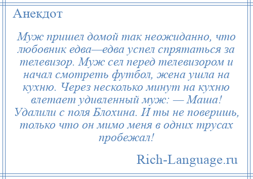 
    Муж пришел домой так неожиданно, что любовник едва—едва успел спрятаться за телевизор. Муж сел перед телевизором и начал смотреть футбол, жена ушла на кухню. Через несколько минут на кухню влетает удивленный муж: — Маша! Удалили с поля Блохина. И ты не поверишь, только что он мимо меня в одних трусах пробежал!