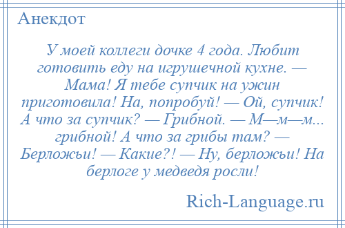 
    У моей коллеги дочке 4 года. Любит готовить еду на игрушечной кухне. — Мама! Я тебе супчик на ужин приготовила! На, попробуй! — Ой, супчик! А что за супчик? — Грибной. — М—м—м... грибной! А что за грибы там? — Берложьи! — Какие?! — Ну, берложьи! На берлоге у медведя росли!