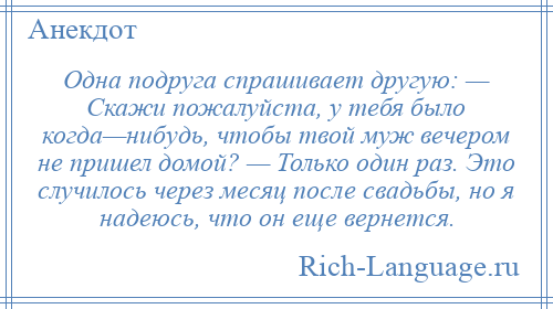 
    Одна подруга спрашивает другую: — Скажи пожалуйста, у тебя было когда—нибудь, чтобы твой муж вечером не пришел домой? — Только один раз. Это случилось через месяц после свадьбы, но я надеюсь, что он еще вернется.