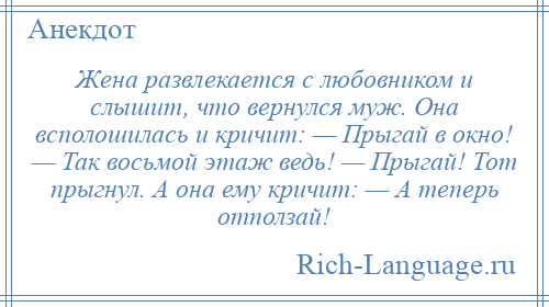 
    Жена развлекается с любовником и слышит, что вернулся муж. Она всполошилась и кричит: — Прыгай в окно! — Так восьмой этаж ведь! — Прыгай! Тот прыгнул. А она ему кричит: — А теперь отползай!