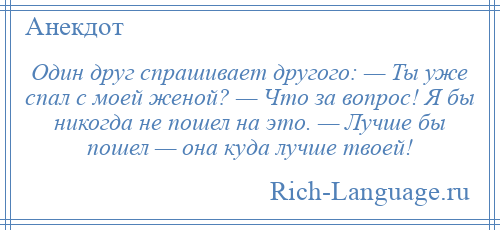 
    Один друг спрашивает другого: — Ты уже спал с моей женой? — Что за вопрос! Я бы никогда не пошел на это. — Лучше бы пошел — она куда лучше твоей!