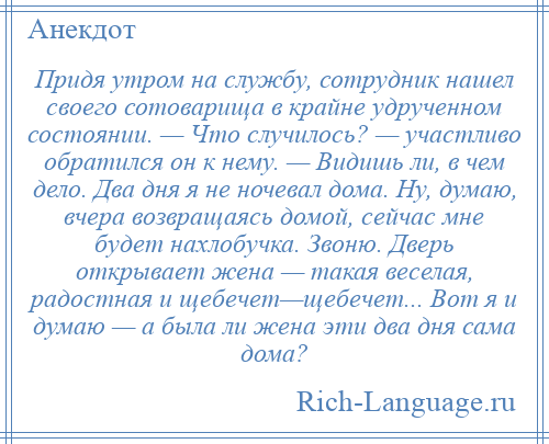
    Придя утром на службу, сотрудник нашел своего сотоварища в крайне удрученном состоянии. — Что случилось? — участливо обратился он к нему. — Видишь ли, в чем дело. Два дня я не ночевал дома. Ну, думаю, вчера возвращаясь домой, сейчас мне будет нахлобучка. Звоню. Дверь открывает жена — такая веселая, радостная и щебечет—щебечет... Вот я и думаю — а была ли жена эти два дня сама дома?