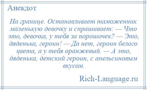 
    На границе. Останавливает таможенник маленькую девочку и спрашивает: — Что это, девочка, у тебя за порошочек? — Это, дяденька, героин! — Да нет, героин белого цвета, а у тебя оранжевый. — А это, дяденька, детский героин, с апельсиновым вкусом.