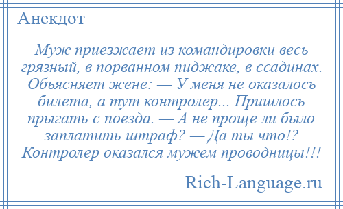 
    Муж приезжает из командировки весь грязный, в порванном пиджаке, в ссадинах. Объясняет жене: — У меня не оказалось билета, а тут контролер... Пришлось прыгать с поезда. — А не проще ли было заплатить штраф? — Да ты что!? Контролер оказался мужем проводницы!!!