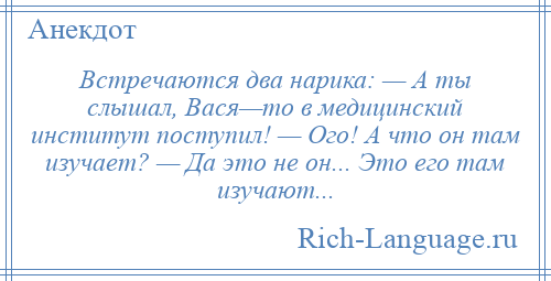
    Встречаются два нарика: — А ты слышал, Вася—то в медицинский институт поступил! — Ого! А что он там изучает? — Да это не он... Это его там изучают...