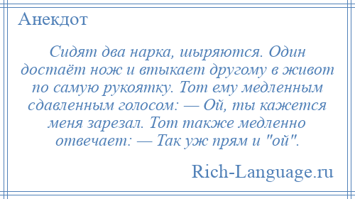 
    Сидят два нарка, шыряются. Один достаёт нож и втыкает другому в живот по самую рукоятку. Тот ему медленным сдавленным голосом: — Ой, ты кажется меня зарезал. Тот также медленно отвечает: — Так уж прям и ой .