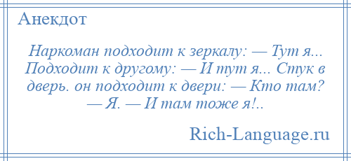 
    Наркоман подходит к зеркалу: — Тут я... Подходит к другому: — И тут я... Стук в дверь. он подходит к двери: — Кто там? — Я. — И там тоже я!..