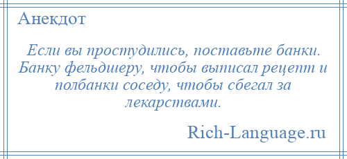 
    Если вы простудились, поставьте банки. Банку фельдшеру, чтобы выписал рецепт и полбанки соседу, чтобы сбегал за лекарствами.