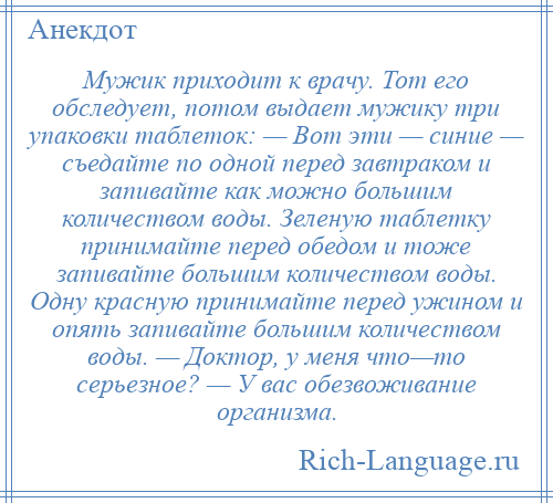 
    Мужик приходит к врачу. Тот его обследует, потом выдает мужику три упаковки таблеток: — Вот эти — синие — съедайте по одной перед завтраком и запивайте как можно большим количеством воды. Зеленую таблетку принимайте перед обедом и тоже запивайте большим количеством воды. Одну красную принимайте перед ужином и опять запивайте большим количеством воды. — Доктор, у меня что—то серьезное? — У вас обезвоживание организма.