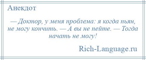 
    — Доктор, у меня проблема: я когда пьян, не могу кончить. — А вы не пейте. — Тогда начать не могу!