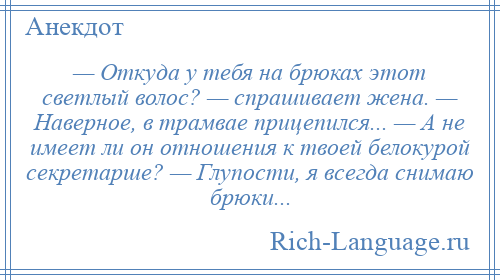 
    — Откуда у тебя на брюках этот светлый волос? — спрашивает жена. — Наверное, в трамвае прицепился... — А не имеет ли он отношения к твоей белокурой секретарше? — Глупости, я всегда снимаю брюки...