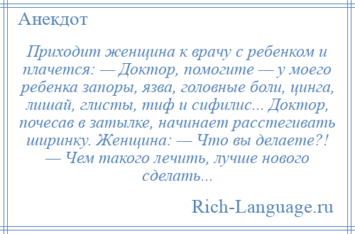 
    Приходит женщина к врачу с ребенком и плачется: — Доктор, помогите — у моего ребенка запоры, язва, головные боли, цинга, лишай, глисты, тиф и сифилис... Доктор, почесав в затылке, начинает расстегивать ширинку. Женщина: — Что вы делаете?! — Чем такого лечить, лучше нового сделать...