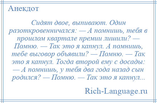 
    Сидят двое, выпивают. Один разоткровенничался: — А помнишь, тебя в прошлом квартале премии лишили? — Помню. — Так это я капнул. А помнишь, тебе выговор объявили? — Помню. — Так это я капнул. Тогда второй ему с досады: — А помнишь, у тебя два года назад сын родился? — Помню. — Так это я капнул...