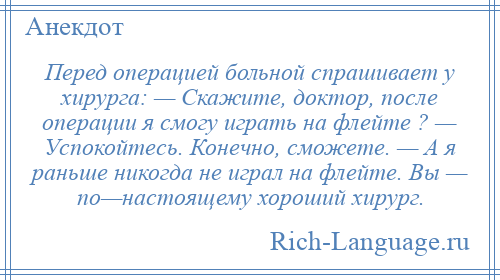 
    Перед операцией больной спрашивает у хирурга: — Скажите, доктор, после операции я смогу играть на флейте ? — Успокойтесь. Конечно, сможете. — А я раньше никогда не играл на флейте. Вы — по—настоящему хороший хирург.