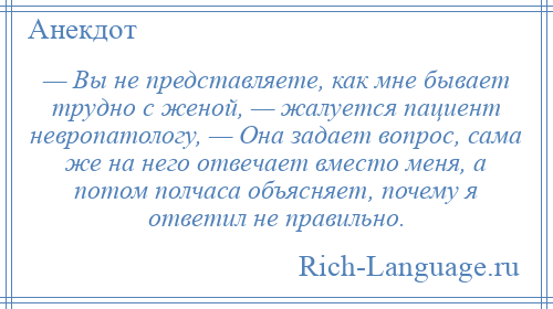 
    — Вы не представляете, как мне бывает трудно с женой, — жалуется пациент невропатологу, — Она задает вопрос, сама же на него отвечает вместо меня, а потом полчаса объясняет, почему я ответил не правильно.