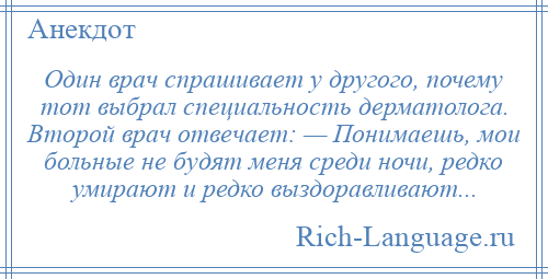 
    Один врач спрашивает у другого, почему тот выбрал специальность дерматолога. Второй врач отвечает: — Понимаешь, мои больные не будят меня среди ночи, редко умирают и редко выздоравливают...