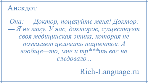 
    Она: — Доктор, поцелуйте меня! Доктор: — Я не могу. У нас, докторов, существует своя медицинская этика, которая не позволяет целовать пациентов. А вообще—то, мне и тр***ть вас не следовало...