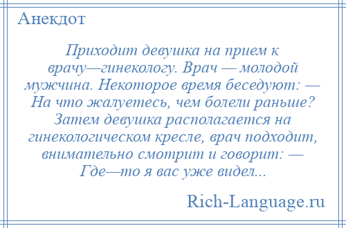 
    Приходит девушка на прием к врачу—гинекологу. Врач — молодой мужчина. Некоторое время беседуют: — На что жалуетесь, чем болели раньше? Затем девушка располагается на гинекологическом кресле, врач подходит, внимательно смотрит и говорит: — Где—то я вас уже видел...