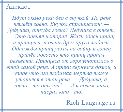 
    Идут около реки дед с внучкой. По реке плывёт говно. Внучка спрашивает: — Дедушка, откуда говно? Дедушка в ответ: — Это давняя история. Жили здесь принц и принцеса, и очень друг друга любили. Однажды принц уехал на войну и гонец принёс новость что принц пропал безвести. Принцеса от горя утопилась в этой самой реке. А принц вернулся домой, и узнав что его любимая мертва тоже утопился в этой реке. — Дедушка, а говно—то откуда? — А я почем знаю, насрал кто—то.