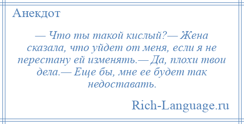
    — Что ты такой кислый?— Жена сказала, что уйдет от меня, если я не перестану ей изменять.— Да, плохи твои дела.— Еще бы, мне ее будет так недоставать.