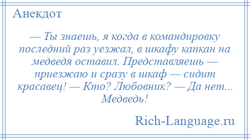 
    — Ты знаешь, я когда в командировку последний раз уезжал, в шкафу капкан на медведя оставил. Представляешь — приезжаю и сразу в шкаф — сидит красавец! — Кто? Любовник? — Да нет... Медведь!