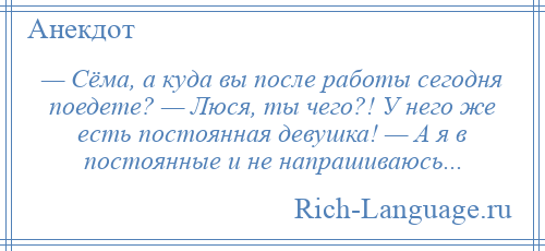 
    — Сёма, а куда вы после работы сегодня поедете? — Люся, ты чего?! У него же есть постоянная девушка! — А я в постоянные и не напрашиваюсь...