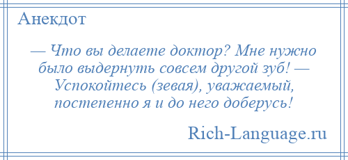 
    — Что вы делаете доктор? Мне нужно было выдернуть совсем другой зуб! — Успокойтесь (зевая), уважаемый, постепенно я и до него доберусь!