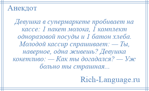 
    Девушка в супермаркете пробивает на кассе: 1 пакет молока, 1 комплект одноразовой посуды и 1 батон хлеба. Молодой кассир спрашивает: — Ты, наверное, одна живешь? Девушка кокетливо: — Как ты догадался? — Уж больно ты страшная...