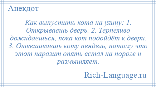 
    Как выпустить кота на улицу: 1. Открываешь дверь. 2. Терпеливо дожидаешься, пока кот подойдёт к двери. 3. Отвешиваешь коту пендель, потому что этот паразит опять встал на пороге и размышляет.