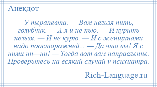 
    У терапевта. — Вам нельзя пить, голубчик. — А я и не пью. — И курить нельзя. — И не курю. — И с женщинами надо поосторожней... — Да что вы! Я с ними ни—ни! — Тогда вот вам направление. Проверьтесь на всякий случай у психиатра.