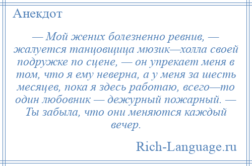 
    — Мой жених болезненно ревнив, — жалуется танцовщица мюзик—холла своей подружке по сцене, — он упрекает меня в том, что я ему неверна, а у меня за шесть месяцев, пока я здесь работаю, всего—то один любовник — дежурный пожарный. — Ты забыла, что они меняются каждый вечер.