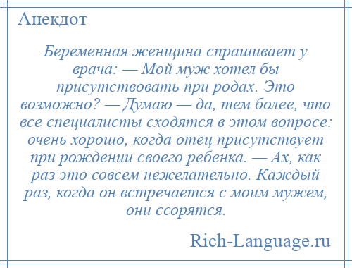 
    Беременная женщина спрашивает у врача: — Мой муж хотел бы присутствовать при родах. Это возможно? — Думаю — да, тем более, что все специалисты сходятся в этом вопросе: очень хорошо, когда отец присутствует при рождении своего ребенка. — Ах, как раз это совсем нежелательно. Каждый раз, когда он встречается с моим мужем, они ссорятся.