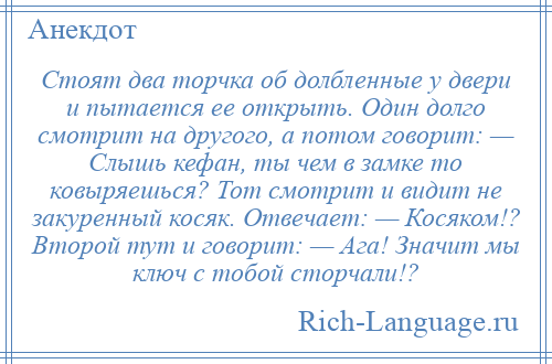 
    Стоят два торчка об долбленные у двери и пытается ее открыть. Один долго смотрит на другого, а потом говорит: — Слышь кефан, ты чем в замке то ковыряешься? Тот смотрит и видит не закуренный косяк. Отвечает: — Косяком!? Второй тут и говорит: — Ага! Значит мы ключ с тобой сторчали!?