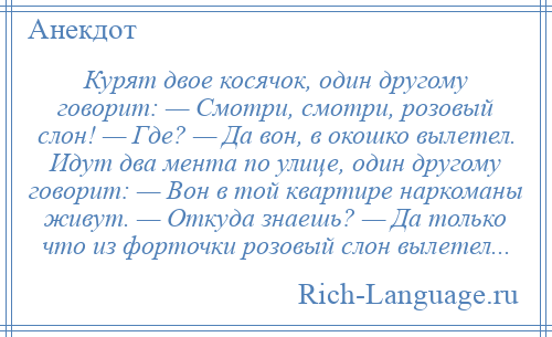 
    Курят двое косячок, один другому говорит: — Смотри, смотри, розовый слон! — Где? — Да вон, в окошко вылетел. Идут два мента по улице, один другому говорит: — Вон в той квартире наркоманы живут. — Откуда знаешь? — Да только что из форточки розовый слон вылетел...