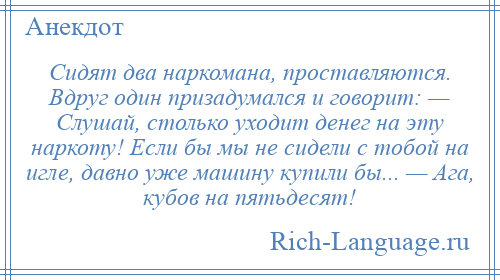 
    Сидят два наркомана, проставляются. Вдруг один призадумался и говорит: — Слушай, столько уходит денег на эту наркоту! Если бы мы не сидели с тобой на игле, давно уже машину купили бы... — Ага, кубов на пятьдесят!